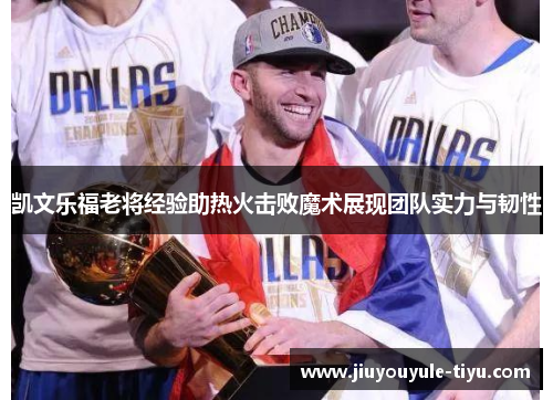凯文乐福老将经验助热火击败魔术展现团队实力与韧性