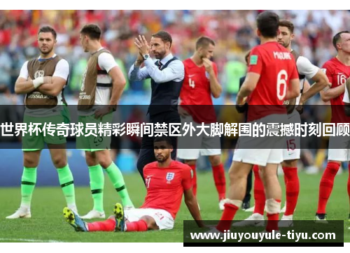世界杯传奇球员精彩瞬间禁区外大脚解围的震撼时刻回顾
