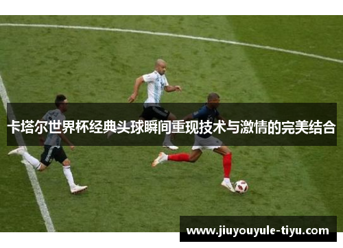 卡塔尔世界杯经典头球瞬间重现技术与激情的完美结合