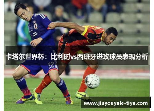 卡塔尔世界杯：比利时vs西班牙进攻球员表现分析