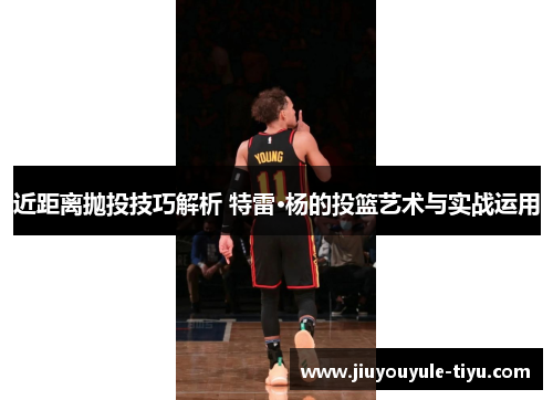 近距离抛投技巧解析 特雷·杨的投篮艺术与实战运用