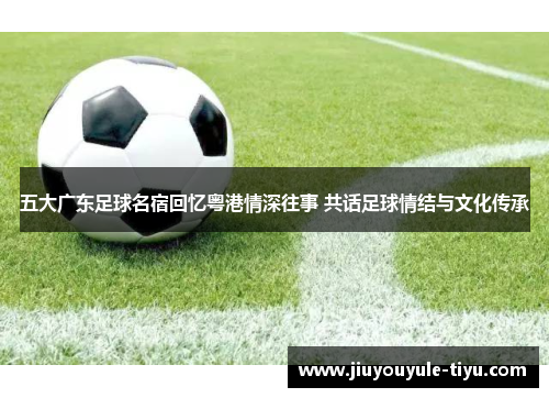五大广东足球名宿回忆粤港情深往事 共话足球情结与文化传承