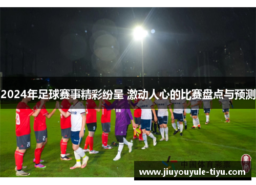 2024年足球赛事精彩纷呈 激动人心的比赛盘点与预测