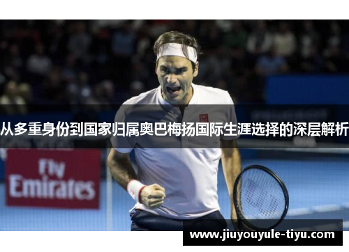 从多重身份到国家归属奥巴梅扬国际生涯选择的深层解析